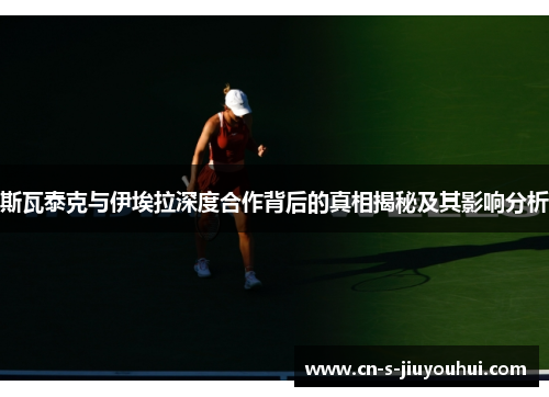 斯瓦泰克与伊埃拉深度合作背后的真相揭秘及其影响分析