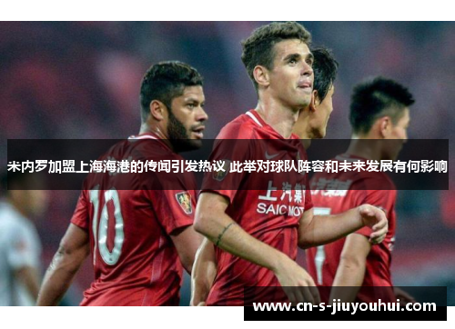 米内罗加盟上海海港的传闻引发热议 此举对球队阵容和未来发展有何影响