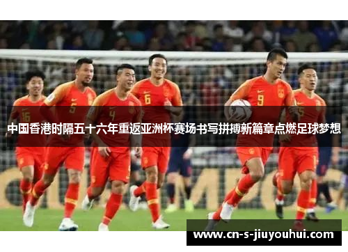 中国香港时隔五十六年重返亚洲杯赛场书写拼搏新篇章点燃足球梦想